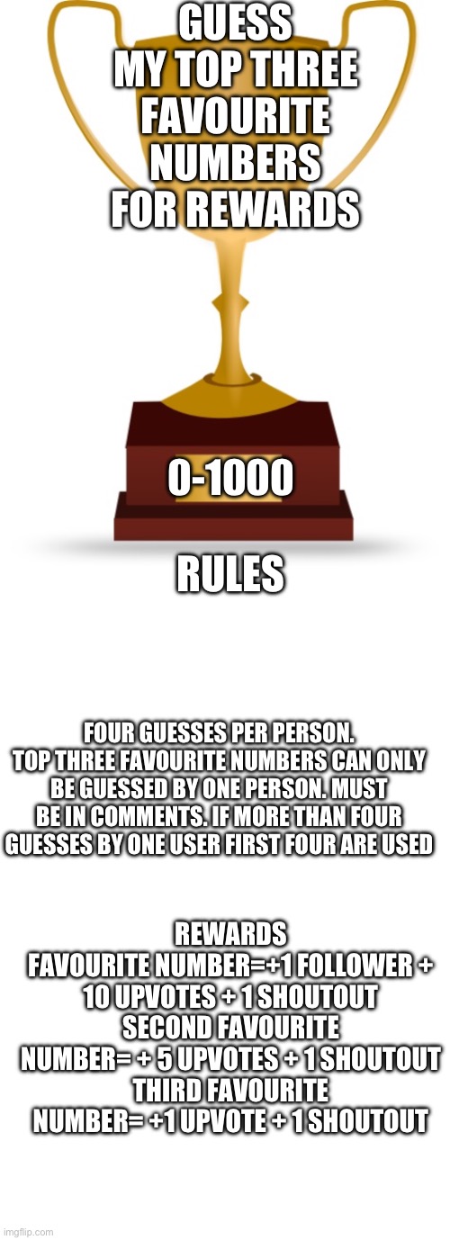 Guess my Top Three Favourite Numbers for a Reward | GUESS MY TOP THREE FAVOURITE NUMBERS FOR REWARDS; 0-1000; RULES; FOUR GUESSES PER PERSON. TOP THREE FAVOURITE NUMBERS CAN ONLY BE GUESSED BY ONE PERSON. MUST BE IN COMMENTS. IF MORE THAN FOUR GUESSES BY ONE USER FIRST FOUR ARE USED; REWARDS
FAVOURITE NUMBER=+1 FOLLOWER + 10 UPVOTES + 1 SHOUTOUT
SECOND FAVOURITE NUMBER= + 5 UPVOTES + 1 SHOUTOUT
THIRD FAVOURITE NUMBER= +1 UPVOTE + 1 SHOUTOUT | image tagged in favorites,favorite,number,numbers | made w/ Imgflip meme maker