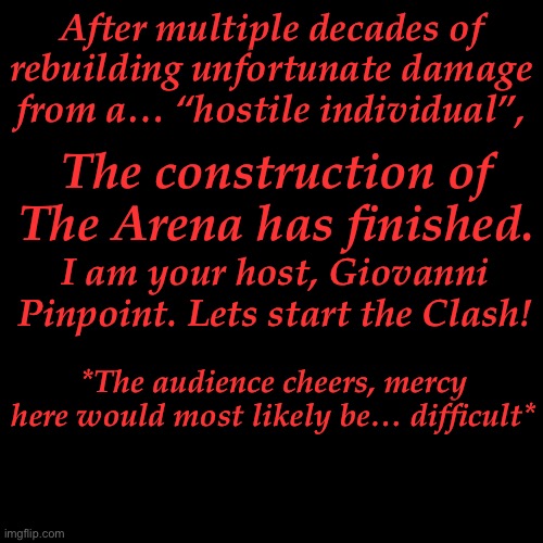 (Almost all OC’s are ok, don’t try to automatically win the fight, mercy is hard, but possible.) | After multiple decades of rebuilding unfortunate damage from a… “hostile individual”, The construction of The Arena has finished. I am your host, Giovanni Pinpoint. Lets start the Clash! *The audience cheers, mercy here would most likely be… difficult* | made w/ Imgflip meme maker