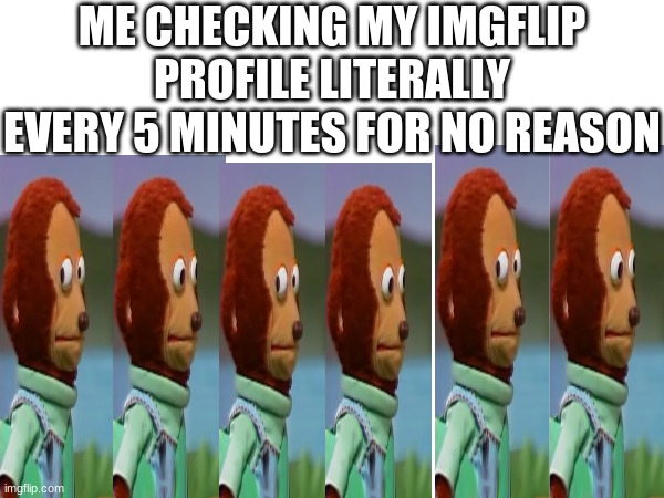 fr fr | ME CHECKING MY IMGFLIP PROFILE LITERALLY EVERY 5 MINUTES FOR NO REASON | image tagged in funny,relatable,fredbear will consume your delectable children,imgflip,lol | made w/ Imgflip meme maker