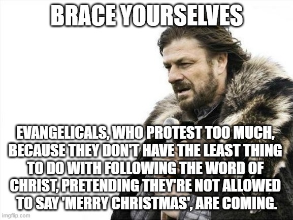 Evangelicals | BRACE YOURSELVES; EVANGELICALS, WHO PROTEST TOO MUCH, 
BECAUSE THEY DON'T HAVE THE LEAST THING 
TO DO WITH FOLLOWING THE WORD OF 
CHRIST, PRETENDING THEY'RE NOT ALLOWED 
TO SAY 'MERRY CHRISTMAS', ARE COMING. | image tagged in brace yourselves | made w/ Imgflip meme maker