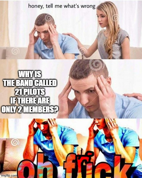 why? | WHY IS THE BAND CALLED 21 PILOTS IF THERE ARE ONLY 2 MEMBERS? | image tagged in oh frick | made w/ Imgflip meme maker