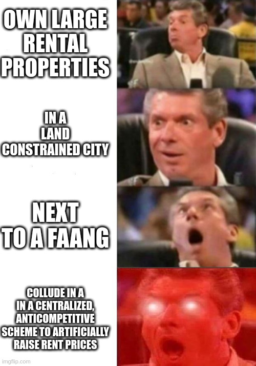 Mr. McMahon reaction | OWN LARGE RENTAL PROPERTIES; IN A LAND CONSTRAINED CITY; NEXT TO A FAANG; COLLUDE IN A IN A CENTRALIZED, ANTICOMPETITIVE SCHEME TO ARTIFICIALLY RAISE RENT PRICES | image tagged in mr mcmahon reaction,SeattleWA | made w/ Imgflip meme maker