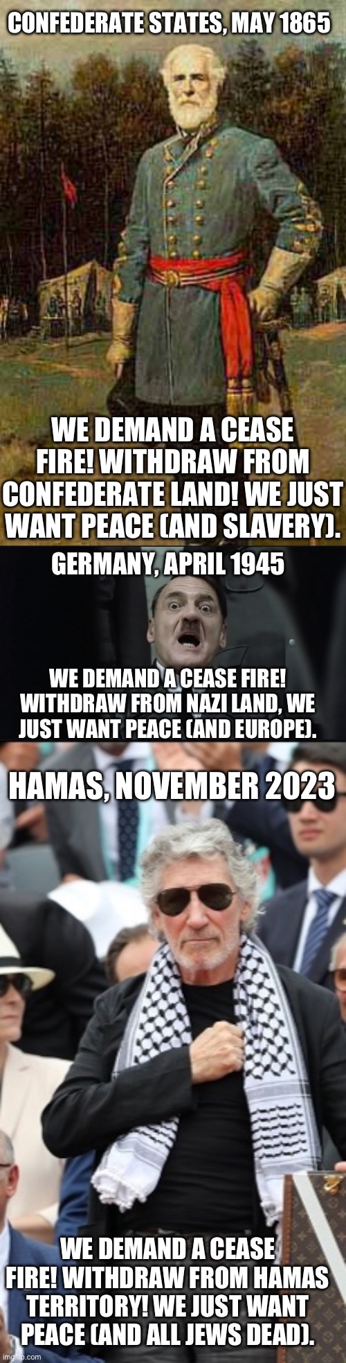 Cease fire!? | CONFEDERATE STATES, MAY 1865; WE DEMAND A CEASE FIRE! WITHDRAW FROM CONFEDERATE LAND! WE JUST WANT PEACE (AND SLAVERY). GERMANY, APRIL 1945; WE DEMAND A CEASE FIRE! WITHDRAW FROM NAZI LAND, WE JUST WANT PEACE (AND EUROPE). HAMAS, NOVEMBER 2023; WE DEMAND A CEASE FIRE! WITHDRAW FROM HAMAS TERRITORY! WE JUST WANT PEACE (AND ALL JEWS DEAD). | image tagged in general robert e lee,scared hitler,roger waters,israel | made w/ Imgflip meme maker