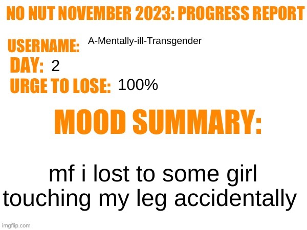 sad | A-Mentally-ill-Transgender; 2; 100%; mf i lost to some girl touching my leg accidentally | image tagged in no nut november 2023 progress report | made w/ Imgflip meme maker