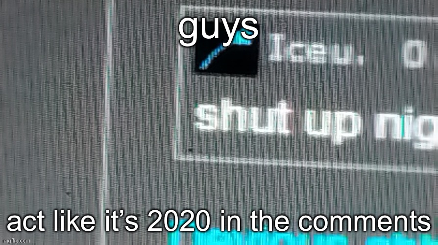 i wanna see something | guys; act like it’s 2020 in the comments | image tagged in shut up n | made w/ Imgflip meme maker