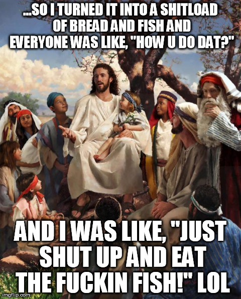Story Time Jesus | ...SO I TURNED IT INTO A SHITLOAD OF BREAD AND FISH AND EVERYONE WAS LIKE, "HOW U DO DAT?" AND I WAS LIKE, "JUST SHUT UP AND EAT THE F**KIN  | image tagged in story time jesus | made w/ Imgflip meme maker