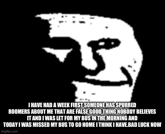 This week has been not great | I HAVE HAD A WEEK FIRST SOMEONE HAS SPURRED ROOMERS ABOUT ME THAT ARE FALSE GOOD THING NOBODY BELIEVES IT AND I WAS LET FOR MY BUS IN THE MORNING AND TODAY I WAS MISSED MY BUS TO GO HOME I THINK I HAVE.BAD LUCK NOW | image tagged in depressed troll face | made w/ Imgflip meme maker