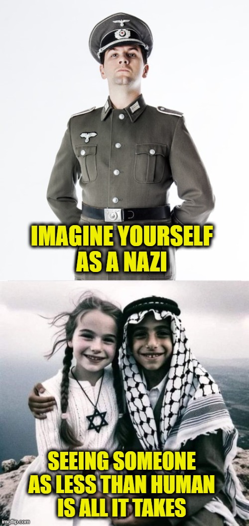 It's easy if you try | IMAGINE YOURSELF
AS A NAZI; SEEING SOMEONE
AS LESS THAN HUMAN
IS ALL IT TAKES | image tagged in israel | made w/ Imgflip meme maker