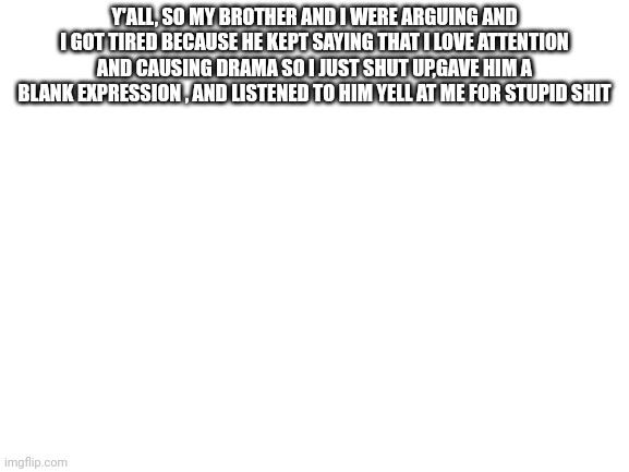 Sometimes I feel like I'm the older one,he's like five years older and he acts like he's five | Y'ALL, SO MY BROTHER AND I WERE ARGUING AND I GOT TIRED BECAUSE HE KEPT SAYING THAT I LOVE ATTENTION AND CAUSING DRAMA SO I JUST SHUT UP,GAVE HIM A BLANK EXPRESSION , AND LISTENED TO HIM YELL AT ME FOR STUPID SHIT | image tagged in blank white template | made w/ Imgflip meme maker