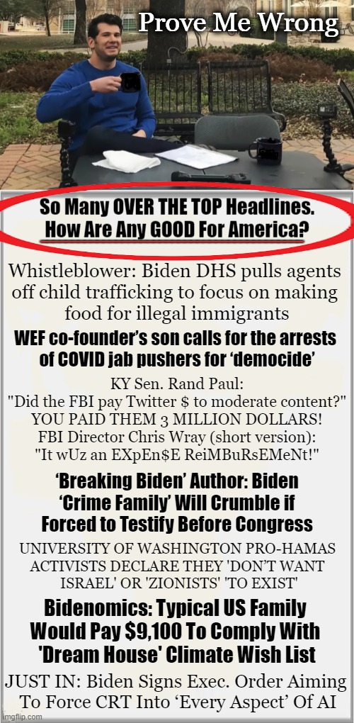 NO News is GOOD News These Days | Prove Me Wrong; __________________________________________; Whistleblower: Biden DHS pulls agents 
off child trafficking to focus on making 
food for illegal immigrants; WEF co-founder’s son calls for the arrests 
of COVID jab pushers for ‘democide’; KY Sen. Rand Paul:

"Did the FBI pay Twitter $ to moderate content?"

YOU PAID THEM 3 MILLION DOLLARS!

FBI Director Chris Wray (short version):
"It wUz an EXpEn$E ReiMBuRsEMeNt!"; ‘Breaking Biden’ Author: Biden
 ‘Crime Family’ Will Crumble if 
Forced to Testify Before Congress; UNIVERSITY OF WASHINGTON PRO-HAMAS 
ACTIVISTS DECLARE THEY 'DON’T WANT 
ISRAEL' OR 'ZIONISTS' 'TO EXIST'; Bidenomics: Typical US Family 
Would Pay $9,100 To Comply With 
'Dream House' Climate Wish List; JUST IN: Biden Signs Exec. Order Aiming 
To Force CRT Into ‘Every Aspect’ Of AI | image tagged in politics,joe biden,policies,headlines,no news is good news,hard to swallow pills | made w/ Imgflip meme maker