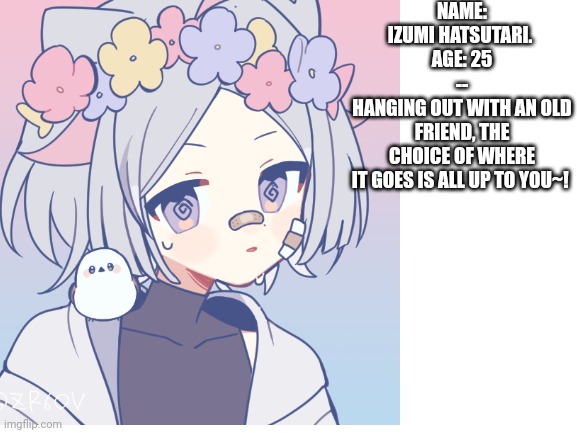 He may or may not have no idea what goes on | NAME: IZUMI HATSUTARI. 
AGE: 25
--
HANGING OUT WITH AN OLD FRIEND, THE CHOICE OF WHERE IT GOES IS ALL UP TO YOU~! | image tagged in blank white template | made w/ Imgflip meme maker