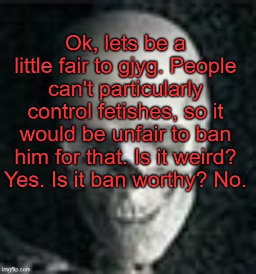 . | Ok, lets be a little fair to gjyg. People can't particularly control fetishes, so it would be unfair to ban him for that. Is it weird? Yes. Is it ban worthy? No. | image tagged in skull | made w/ Imgflip meme maker