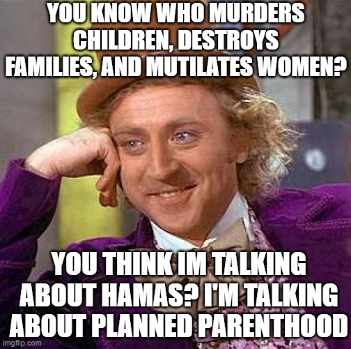 can you guess? | YOU KNOW WHO MURDERS CHILDREN, DESTROYS FAMILIES, AND MUTILATES WOMEN? YOU THINK IM TALKING ABOUT HAMAS? I'M TALKING ABOUT PLANNED PARENTHOOD | image tagged in memes,creepy condescending wonka | made w/ Imgflip meme maker