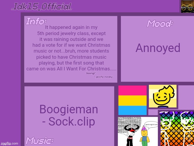 .Idk15_Official.'s Announcement template [Thx Aelish_TheUndead!] | It happened again in my 5th period jewelry class, except it was raining outside and we had a vote for if we want Christmas music or not...bruh, more students picked to have Christmas music playing, but the first song that came on was All I Want For Christmas..... Annoyed; Boogieman - Sock.clip | image tagged in idk15_official 's announcement template thx aelish_theundead | made w/ Imgflip meme maker