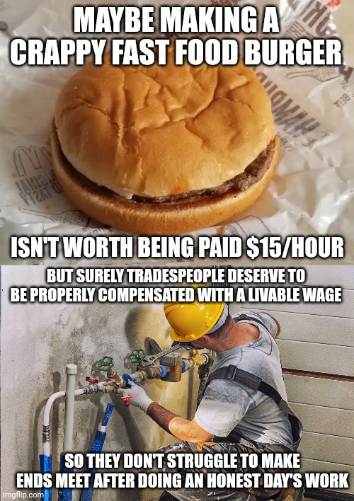 A hard-working person deserves a livable wage | MAYBE MAKING A CRAPPY FAST FOOD BURGER; ISN'T WORTH BEING PAID $15/HOUR; BUT SURELY TRADESPEOPLE DESERVE TO BE PROPERLY COMPENSATED WITH A LIVABLE WAGE; SO THEY DON'T STRUGGLE TO MAKE ENDS MEET AFTER DOING AN HONEST DAY'S WORK | image tagged in workers,tradespeople,living wage,minimum wage,class struggle,workers rights | made w/ Imgflip meme maker