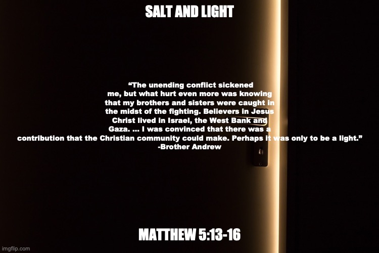 "Be a Light" | SALT AND LIGHT; “The unending conflict sickened me, but what hurt even more was knowing that my brothers and sisters were caught in the midst of the fighting. Believers in Jesus Christ lived in Israel, the West Bank and Gaza. … I was convinced that there was a contribution that the Christian community could make. Perhaps it was only to be a light.”
-Brother Andrew; MATTHEW 5:13-16 | image tagged in follow the light john one one four | made w/ Imgflip meme maker