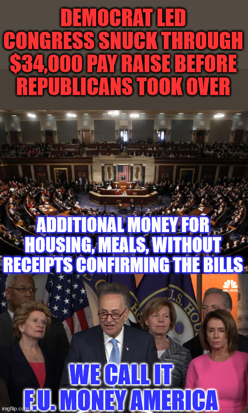 This is why they don't know what's in the bill until it's passed... | DEMOCRAT LED CONGRESS SNUCK THROUGH $34,000 PAY RAISE BEFORE REPUBLICANS TOOK OVER; ADDITIONAL MONEY FOR HOUSING, MEALS, WITHOUT RECEIPTS CONFIRMING THE BILLS; WE CALL IT F.U. MONEY AMERICA | image tagged in congress,democrat congressmen,crooked,democrats,republicans,sneaky | made w/ Imgflip meme maker