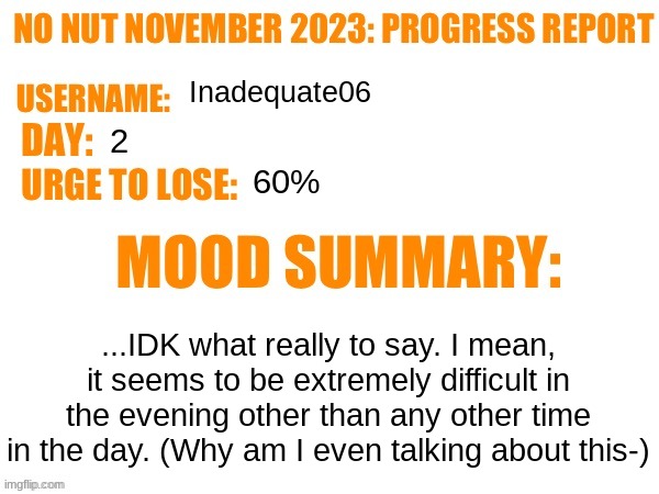 No Nut November 2023 Progress Report | Inadequate06; 2; 60%; ...IDK what really to say. I mean, it seems to be extremely difficult in the evening other than any other time in the day. (Why am I even talking about this-) | image tagged in no nut november 2023 progress report | made w/ Imgflip meme maker