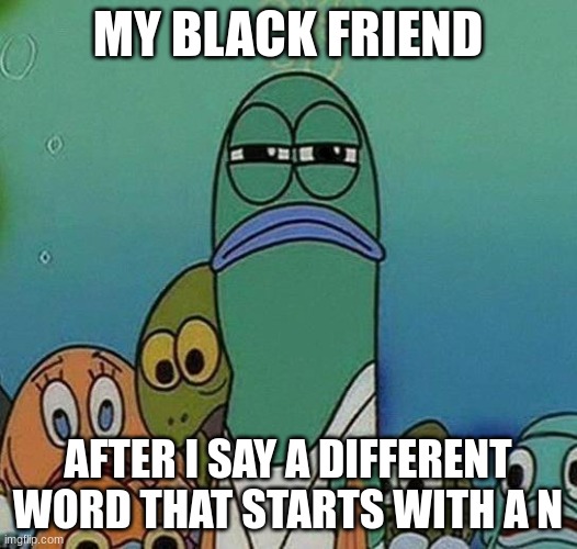 SpongeBob | MY BLACK FRIEND; AFTER I SAY A DIFFERENT WORD THAT STARTS WITH A N | image tagged in spongebob | made w/ Imgflip meme maker