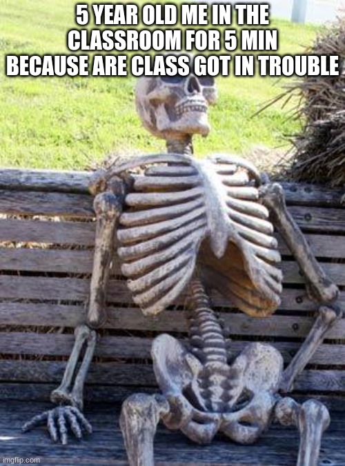 Waiting Skeleton Meme | 5 YEAR OLD ME IN THE CLASSROOM FOR 5 MIN BECAUSE ARE CLASS GOT IN TROUBLE | image tagged in memes,waiting skeleton | made w/ Imgflip meme maker