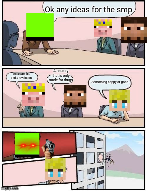 Fr tho and pls do not start saying this topic is ded there are still ppl who watch the video of the dsmp | Ok any ideas for the smp; A country that is only made for drugs; An anarchist and a revolution; Something happy or good | image tagged in memes,boardroom meeting suggestion | made w/ Imgflip meme maker