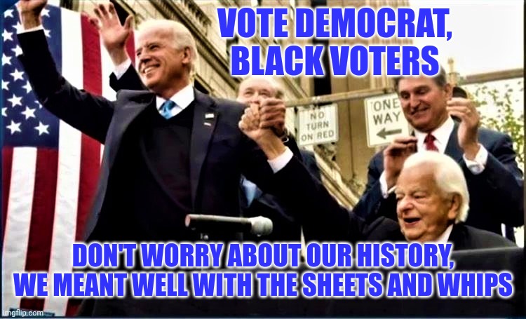 Don't listen to them, we started the KKK to help you. Vote Democrat. | VOTE DEMOCRAT, BLACK VOTERS; DON'T WORRY ABOUT OUR HISTORY, WE MEANT WELL WITH THE SHEETS AND WHIPS | image tagged in biden and byrd kkk | made w/ Imgflip meme maker