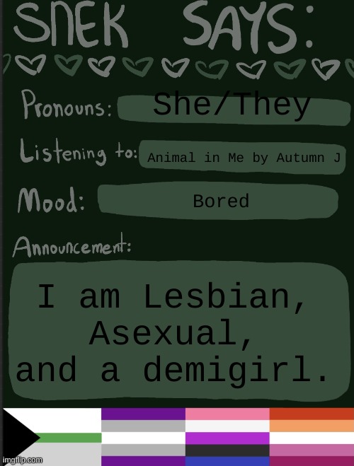 e | She/They; Animal in Me by Autumn J; Bored; I am Lesbian, Asexual, and a demigirl. | image tagged in sneks announcement temp | made w/ Imgflip meme maker