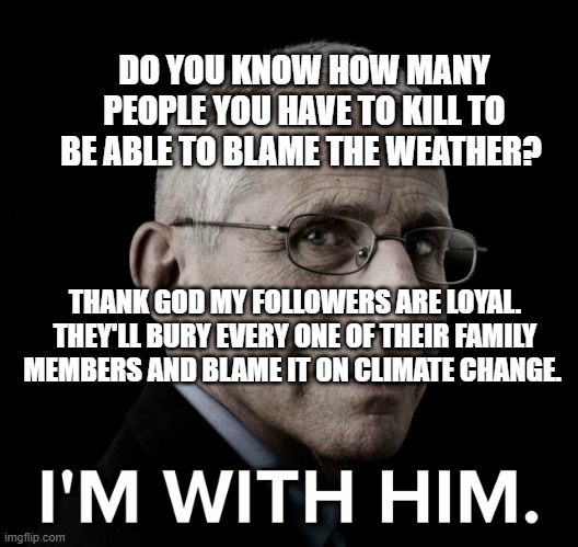 Dr. Fauci I'm With Him | DO YOU KNOW HOW MANY PEOPLE YOU HAVE TO KILL TO BE ABLE TO BLAME THE WEATHER? THANK GOD MY FOLLOWERS ARE LOYAL. THEY'LL BURY EVERY ONE OF THEIR FAMILY MEMBERS AND BLAME IT ON CLIMATE CHANGE. | image tagged in dr fauci i'm with him | made w/ Imgflip meme maker