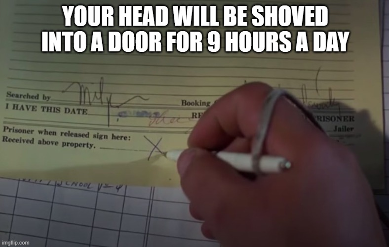 sign here | YOUR HEAD WILL BE SHOVED INTO A DOOR FOR 9 HOURS A DAY | image tagged in sign here | made w/ Imgflip meme maker