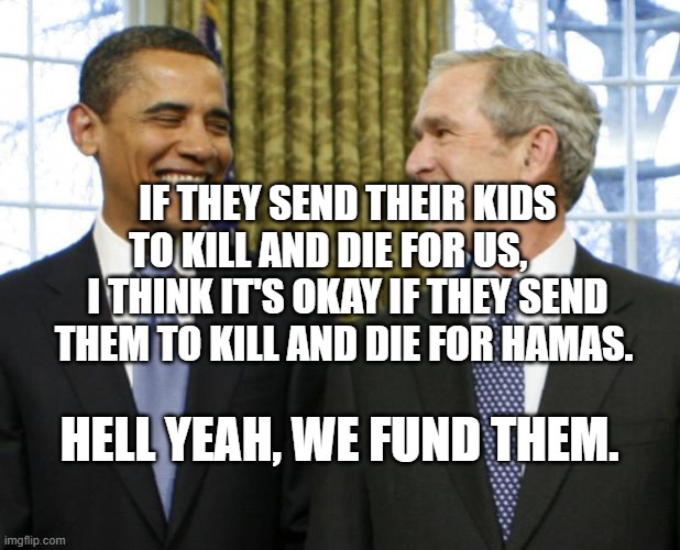 Bush Obama | IF THEY SEND THEIR KIDS TO KILL AND DIE FOR US,      I THINK IT'S OKAY IF THEY SEND THEM TO KILL AND DIE FOR HAMAS. HELL YEAH, WE FUND THEM. | image tagged in bush obama | made w/ Imgflip meme maker