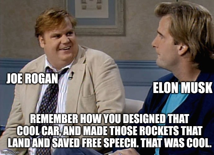 Joe Rogans worst interview every time. | ELON MUSK; JOE ROGAN; REMEMBER HOW YOU DESIGNED THAT COOL CAR, AND MADE THOSE ROCKETS THAT LAND AND SAVED FREE SPEECH. THAT WAS COOL. | image tagged in remember that time,joe rogan,elon musk | made w/ Imgflip meme maker