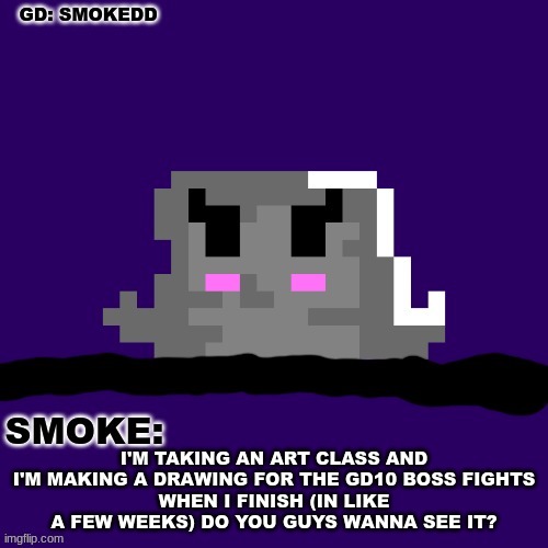 . | I'M TAKING AN ART CLASS AND I'M MAKING A DRAWING FOR THE GD10 BOSS FIGHTS
WHEN I FINISH (IN LIKE A FEW WEEKS) DO YOU GUYS WANNA SEE IT? | image tagged in smoke announcement thing | made w/ Imgflip meme maker