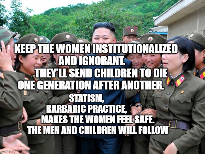 Kim Jung Un with women ladies | KEEP THE WOMEN INSTITUTIONALIZED AND IGNORANT.    
     THEY'LL SEND CHILDREN TO DIE ONE GENERATION AFTER ANOTHER. STATISM,             BARBARIC PRACTICE,              MAKES THE WOMEN FEEL SAFE.  THE MEN AND CHILDREN WILL FOLLOW | image tagged in kim jung un with women ladies | made w/ Imgflip meme maker