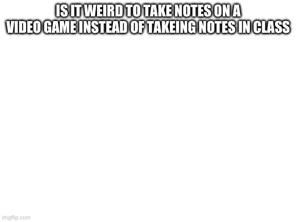 Is it only me that does this? | IS IT WEIRD TO TAKE NOTES ON A VIDEO GAME INSTEAD OF TAKEING NOTES IN CLASS | image tagged in blank white template | made w/ Imgflip meme maker