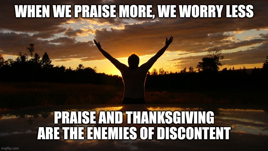 Praise | WHEN WE PRAISE MORE, WE WORRY LESS; PRAISE AND THANKSGIVING ARE THE ENEMIES OF DISCONTENT | image tagged in praise | made w/ Imgflip meme maker