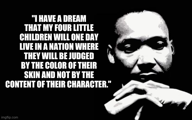 Martin Luther King Jr. | "I HAVE A DREAM THAT MY FOUR LITTLE CHILDREN WILL ONE DAY LIVE IN A NATION WHERE THEY WILL BE JUDGED BY THE COLOR OF THEIR SKIN AND NOT BY T | image tagged in martin luther king jr | made w/ Imgflip meme maker