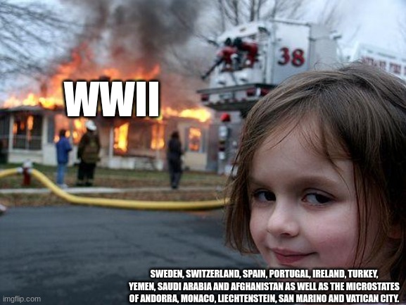 ...yes | WWII; SWEDEN, SWITZERLAND, SPAIN, PORTUGAL, IRELAND, TURKEY, YEMEN, SAUDI ARABIA AND AFGHANISTAN AS WELL AS THE MICROSTATES OF ANDORRA, MONACO, LIECHTENSTEIN, SAN MARINO AND VATICAN CITY. | image tagged in memes,disaster girl | made w/ Imgflip meme maker