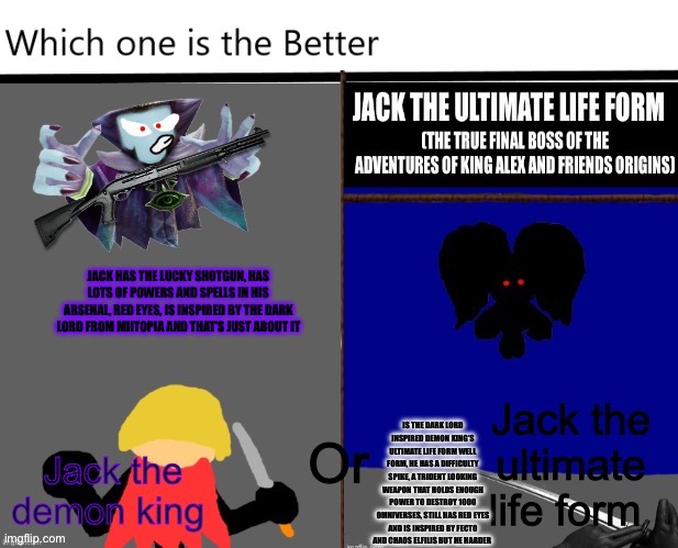 Which Jackal is better | JACK HAS THE LUCKY SHOTGUN, HAS LOTS OF POWERS AND SPELLS IN HIS ARSENAL, RED EYES, IS INSPIRED BY THE DARK LORD FROM MIITOPIA AND THAT’S JUST ABOUT IT; IS THE DARK LORD INSPIRED DEMON KING’S ULTIMATE LIFE FORM WELL FORM, HE HAS A DIFFICULTY SPIKE, A TRIDENT LOOKING WEAPON THAT HOLDS ENOUGH POWER TO DESTROY 1000 OMNIVERSES, STILL HAS RED EYES AND IS INSPIRED BY FECTO AND CHAOS ELFILIS BUT HE HARDER | image tagged in which side are you on,bossfight | made w/ Imgflip meme maker
