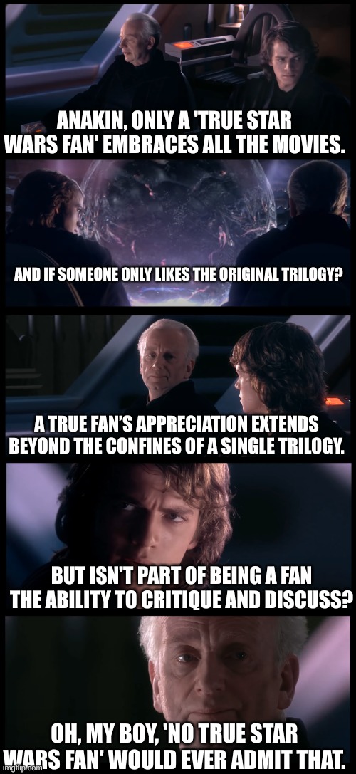 No True Star Wars Fan | ANAKIN, ONLY A 'TRUE STAR WARS FAN' EMBRACES ALL THE MOVIES. AND IF SOMEONE ONLY LIKES THE ORIGINAL TRILOGY? A TRUE FAN’S APPRECIATION EXTENDS BEYOND THE CONFINES OF A SINGLE TRILOGY. BUT ISN'T PART OF BEING A FAN THE ABILITY TO CRITIQUE AND DISCUSS? OH, MY BOY, 'NO TRUE STAR WARS FAN' WOULD EVER ADMIT THAT. | image tagged in have you heard the tragedy of darth plagueis the wise | made w/ Imgflip meme maker