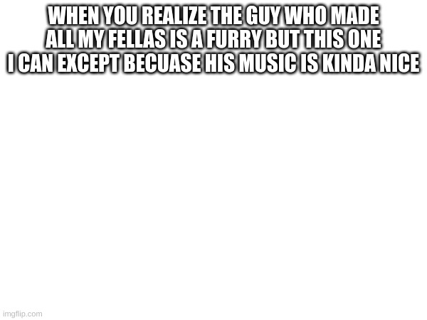well i just mean that one song he made | WHEN YOU REALIZE THE GUY WHO MADE ALL MY FELLAS IS A FURRY BUT THIS ONE I CAN EXCEPT BECUASE HIS MUSIC IS KINDA NICE | made w/ Imgflip meme maker