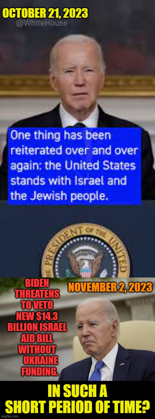 What Happened | OCTOBER 21, 2023; BIDEN THREATENS TO VETO NEW $14.3 BILLION ISRAEL AID BILL WITHOUT     UKRAINE    FUNDING. NOVEMBER 2, 2023; IN SUCH A SHORT PERIOD OF TIME? | image tagged in memes,politics,joe biden,israel,aids,veto | made w/ Imgflip meme maker