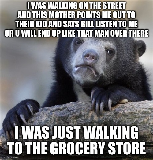 oww | I WAS WALKING ON THE STREET AND THIS MOTHER POINTS ME OUT TO THEIR KID AND SAYS BILL LISTEN TO ME OR U WILL END UP LIKE THAT MAN OVER THERE; I WAS JUST WALKING TO THE GROCERY STORE | image tagged in memes,confession bear | made w/ Imgflip meme maker