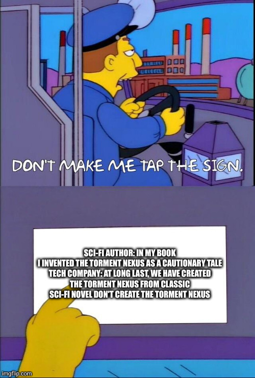 Don't make me tap the sign | SCI-FI AUTHOR: IN MY BOOK I INVENTED THE TORMENT NEXUS AS A CAUTIONARY TALE

TECH COMPANY: AT LONG LAST, WE HAVE CREATED THE TORMENT NEXUS FROM CLASSIC SCI-FI NOVEL DON'T CREATE THE TORMENT NEXUS | image tagged in don't make me tap the sign | made w/ Imgflip meme maker