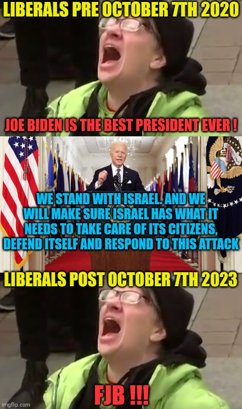 The evolution of liberalism - a behind the scenes look | LIBERALS PRE OCTOBER 7TH 2020; JOE BIDEN IS THE BEST PRESIDENT EVER ! WE STAND WITH ISRAEL. AND WE WILL MAKE SURE ISRAEL HAS WHAT IT NEEDS TO TAKE CARE OF ITS CITIZENS, DEFEND ITSELF AND RESPOND TO THIS ATTACK; LIBERALS POST OCTOBER 7TH 2023; FJB !!! | image tagged in screaming liberal,joe biden speech,palestinians,israel,war,antisemitism | made w/ Imgflip meme maker