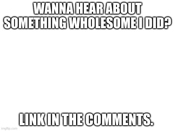 WANNA HEAR ABOUT SOMETHING WHOLESOME I DID? LINK IN THE COMMENTS. | made w/ Imgflip meme maker
