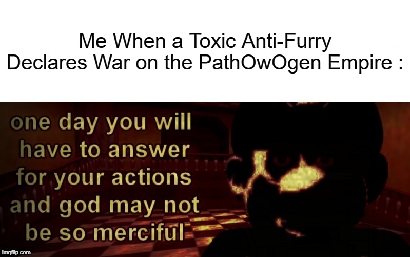 Why Does My Life Suck Even More. The World Today Is Now Filled With Injustice. | Me When a Toxic Anti-Furry Declares War on the PathOwOgen Empire : | image tagged in one day you will have to answer for your actions,pro-fandom,war,depression,hell,anti-disrespect | made w/ Imgflip meme maker