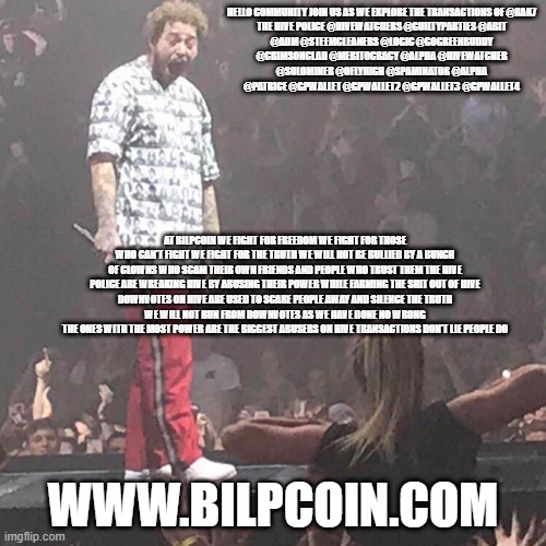 Post Malone happy | HELLO COMMUNITY JOIN US AS WE EXPLORE THE TRANSACTIONS OF @RAK7

THE HIVE POLICE @HIVEWATCHERS @GUILTYPARTIES @ABIT @ADM @STEEMCLEANERS @LOGIC @GOGREENBUDDY @CRIMSONCLAD @MERITOCRACY @ALPHA @HIVEWATCHER @SOLOMINER @OFLYHIGH @SPAMINATOR @ALPHA @PATRICE @GPWALLET @GPWALLET2 @GPWALLET3 @GPWALLET4; AT BILPCOIN WE FIGHT FOR FREEDOM WE FIGHT FOR THOSE WHO CAN'T FIGHT WE FIGHT FOR THE TRUTH WE WILL NOT BE BULLIED BY A BUNCH OF CLOWNS WHO SCAM THEIR OWN FRIENDS AND PEOPLE WHO TRUST THEM THE HIVE POLICE ARE WREAKING HIVE BY ABUSING THEIR POWER WHILE FARMING THE SHIT OUT OF HIVE
DOWNVOTES ON HIVE ARE USED TO SCARE PEOPLE AWAY AND SILENCE THE TRUTH
WE WILL NOT RUN FROM DOWNVOTES AS WE HAVE DONE NO WRONG
THE ONES WITH THE MOST POWER ARE THE BIGGEST ABUSERS ON HIVE TRANSACTIONS DON'T LIE PEOPLE DO; WWW.BILPCOIN.COM | image tagged in post malone happy | made w/ Imgflip meme maker