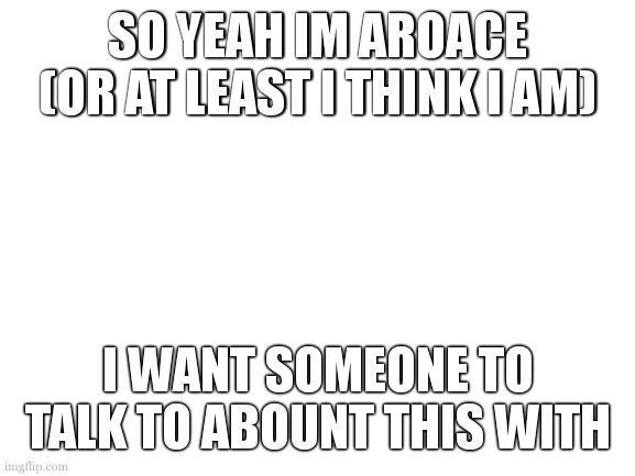 I need someone to relate to | SO YEAH IM AROACE
(OR AT LEAST I THINK I AM); I WANT SOMEONE TO TALK TO ABOUNT THIS WITH | image tagged in blank white template,aroace | made w/ Imgflip meme maker