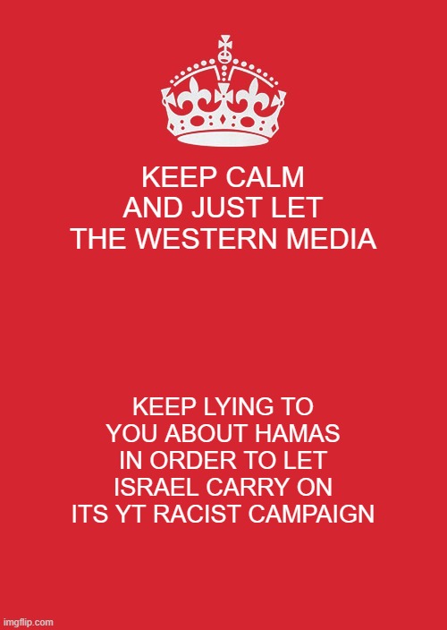 Israel | KEEP CALM AND JUST LET THE WESTERN MEDIA; KEEP LYING TO YOU ABOUT HAMAS IN ORDER TO LET ISRAEL CARRY ON ITS YT RACIST CAMPAIGN | image tagged in memes,keep calm and carry on red | made w/ Imgflip meme maker