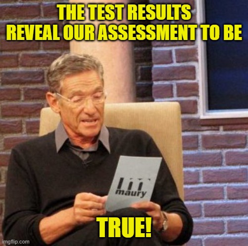 Maury Lie Detector Meme | THE TEST RESULTS REVEAL OUR ASSESSMENT TO BE TRUE! | image tagged in memes,maury lie detector | made w/ Imgflip meme maker